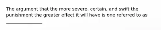 The argument that the more severe, certain, and swift the punishment the greater effect it will have is one referred to as ________________.