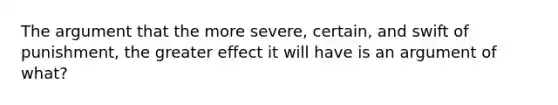 The argument that the more severe, certain, and swift of punishment, the greater effect it will have is an argument of what?