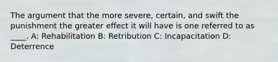 The argument that the more severe, certain, and swift the punishment the greater effect it will have is one referred to as ____. A: Rehabilitation B: Retribution C: Incapacitation D: Deterrence