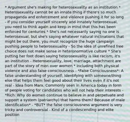 * Argument she's making for heterosexuality as an institution * Heterosexuality cannot be an innate thing if there's so much propaganda and enforcement and violence pushing it for so long - If you consider yourself sincerely and innately heterosexual, you need to think again and keep in mind that this has been enforced for centuries * She's not necessarily saying no one is heterosexual, but she's saying whatever natural inclinations that might be out there, you must recognize the huge campaign pushing people to heterosexuality - So the idea of unrefined free choice does not make sense in heteronormative culture * She's putting her foot down saying heterosexuality is like racism; it's an institution - Heterosexuality, love, marriage, attachment are part of the story of men over women * Including both physical violence and also false consciousness - *False Consciousness*: A false understanding of yourself; Identifying with someone/thing else that helps them feel good about their lives even if it's not real - Idea from Marx. Commonly seen in America today in form of people voting for candidates who will not help their interests - *Rich: Why do women continue to believe in and perpetuate and support a system (patriarchy) that harms them? Because of male identification* - *BUT* the false consciousness argument is very tricky and controversial - Kind of a condescending and elite position