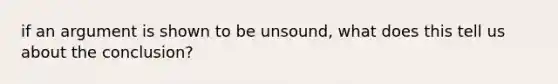 if an argument is shown to be unsound, what does this tell us about the conclusion?