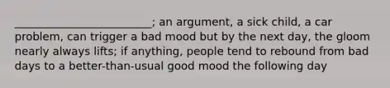 _________________________; an argument, a sick child, a car problem, can trigger a bad mood but by the next day, the gloom nearly always lifts; if anything, people tend to rebound from bad days to a better-than-usual good mood the following day