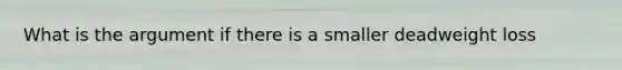 What is the argument if there is a smaller deadweight loss