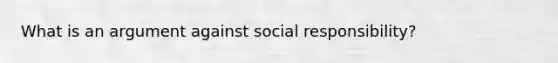 What is an argument against social responsibility?