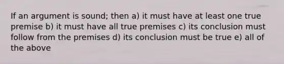 If an argument is sound; then a) it must have at least one true premise b) it must have all true premises c) its conclusion must follow from the premises d) its conclusion must be true e) all of the above