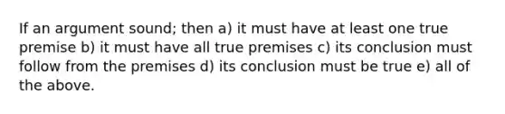 If an argument sound; then a) it must have at least one true premise b) it must have all true premises c) its conclusion must follow from the premises d) its conclusion must be true e) all of the above.