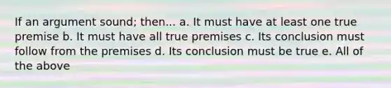 If an argument sound; then... a. It must have at least one true premise b. It must have all true premises c. Its conclusion must follow from the premises d. Its conclusion must be true e. All of the above