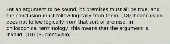 For an argument to be sound, its premises must all be true, and the conclusion must follow logically from them. (18) If conclusion does not follow logically from that sort of premise. In philosophical terminology, this means that the argument is invalid. (18) (Subjectivism)