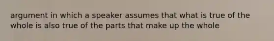 argument in which a speaker assumes that what is true of the whole is also true of the parts that make up the whole