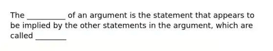 The __________ of an argument is the statement that appears to be implied by the other statements in the argument, which are called ________