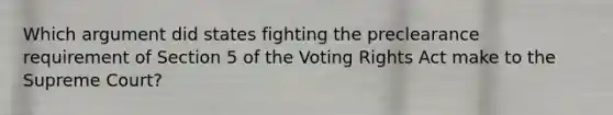 Which argument did states fighting the preclearance requirement of Section 5 of the Voting Rights Act make to the Supreme Court?