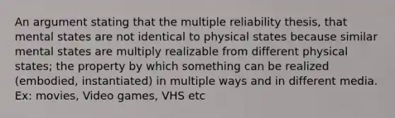 An argument stating that the multiple reliability thesis, that mental states are not identical to physical states because similar mental states are multiply realizable from different physical states; the property by which something can be realized (embodied, instantiated) in multiple ways and in different media. Ex: movies, Video games, VHS etc