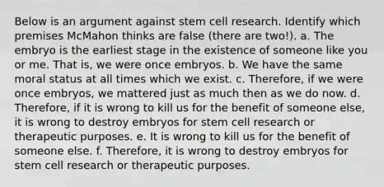 Below is an argument against stem cell research. Identify which premises McMahon thinks are false (there are two!). a. The embryo is the earliest stage in the existence of someone like you or me. That is, we were once embryos. b. We have the same moral status at all times which we exist. c. Therefore, if we were once embryos, we mattered just as much then as we do now. d. Therefore, if it is wrong to kill us for the benefit of someone else, it is wrong to destroy embryos for stem cell research or therapeutic purposes. e. It is wrong to kill us for the benefit of someone else. f. Therefore, it is wrong to destroy embryos for stem cell research or therapeutic purposes.