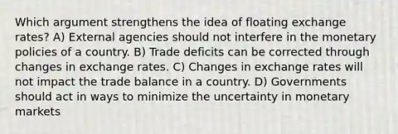 Which argument strengthens the idea of floating exchange rates? A) External agencies should not interfere in the monetary policies of a country. B) Trade deficits can be corrected through changes in exchange rates. C) Changes in exchange rates will not impact the trade balance in a country. D) Governments should act in ways to minimize the uncertainty in monetary markets