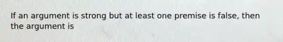 If an argument is strong but at least one premise is false, then the argument is