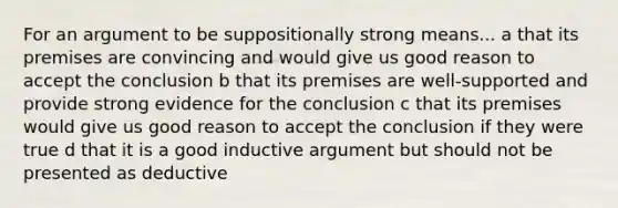 For an argument to be suppositionally strong means... a that its premises are convincing and would give us good reason to accept the conclusion b that its premises are well-supported and provide strong evidence for the conclusion c that its premises would give us good reason to accept the conclusion if they were true d that it is a good inductive argument but should not be presented as deductive