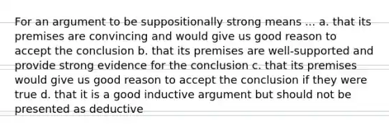 For an argument to be suppositionally strong means ... a. that its premises are convincing and would give us good reason to accept the conclusion b. that its premises are well-supported and provide strong evidence for the conclusion c. that its premises would give us good reason to accept the conclusion if they were true d. that it is a good inductive argument but should not be presented as deductive