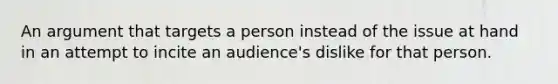 An argument that targets a person instead of the issue at hand in an attempt to incite an audience's dislike for that person.