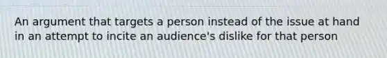 An argument that targets a person instead of the issue at hand in an attempt to incite an audience's dislike for that person