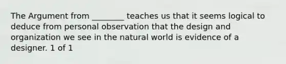 The Argument from ________ teaches us that it seems logical to deduce from personal observation that the design and organization we see in the natural world is evidence of a designer. 1 of 1