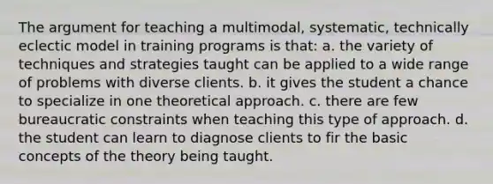 The argument for teaching a multimodal, systematic, technically eclectic model in training programs is that: a. the variety of techniques and strategies taught can be applied to a wide range of problems with diverse clients. b. it gives the student a chance to specialize in one theoretical approach. c. there are few bureaucratic constraints when teaching this type of approach. d. the student can learn to diagnose clients to fir the basic concepts of the theory being taught.