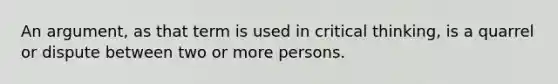 An argument, as that term is used in critical thinking, is a quarrel or dispute between two or more persons.