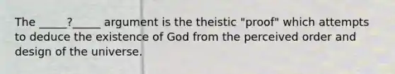 The _____?_____ argument is the theistic "proof" which attempts to deduce the existence of God from the perceived order and design of the universe.