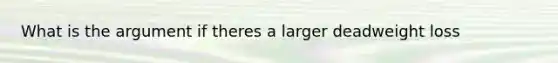 What is the argument if theres a larger deadweight loss