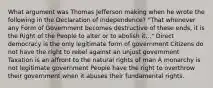 What argument was Thomas Jefferson making when he wrote the following in the Declaration of Independence? "That whenever any Form of Government becomes destructive of these ends, it is the Right of the People to alter or to abolish it..." Direct democracy is the only legitimate form of government Citizens do not have the right to rebel against an unjust government Taxation is an affront to the natural rights of man A monarchy is not legitimate government People have the right to overthrow their government when it abuses their fundamental rights.