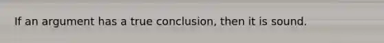 If an argument has a true conclusion, then it is sound.