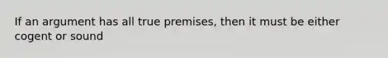 If an argument has all true premises, then it must be either cogent or sound