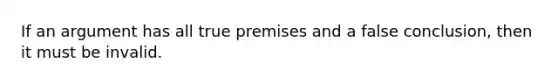 If an argument has all true premises and a false conclusion, then it must be invalid.