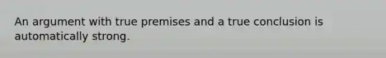 An argument with true premises and a true conclusion is automatically strong.