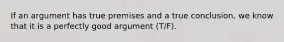 If an argument has true premises and a true conclusion, we know that it is a perfectly good argument (T/F).