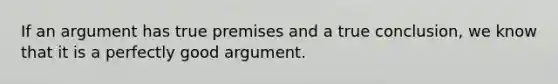 If an argument has true premises and a true conclusion, we know that it is a perfectly good argument.