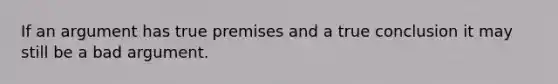 If an argument has true premises and a true conclusion it may still be a bad argument.