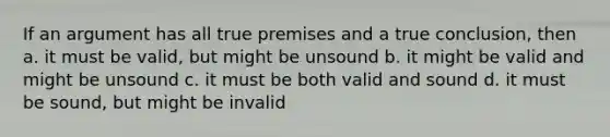 If an argument has all true premises and a true conclusion, then a. it must be valid, but might be unsound b. it might be valid and might be unsound c. it must be both valid and sound d. it must be sound, but might be invalid