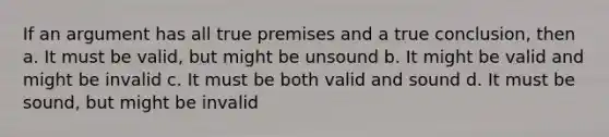 If an argument has all true premises and a true conclusion, then a. It must be valid, but might be unsound b. It might be valid and might be invalid c. It must be both valid and sound d. It must be sound, but might be invalid