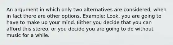 An argument in which only two alternatives are considered, when in fact there are other options. Example: Look, you are going to have to make up your mind. Either you decide that you can afford this stereo, or you decide you are going to do without music for a while.