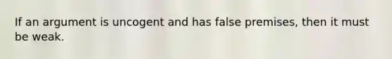 If an argument is uncogent and has false premises, then it must be weak.