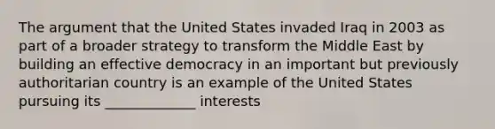 The argument that the United States invaded Iraq in 2003 as part of a broader strategy to transform the Middle East by building an effective democracy in an important but previously authoritarian country is an example of the United States pursuing its _____________ interests