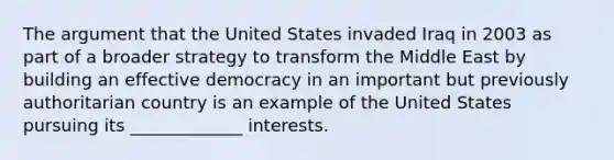 The argument that the United States invaded Iraq in 2003 as part of a broader strategy to transform the Middle East by building an effective democracy in an important but previously authoritarian country is an example of the United States pursuing its _____________ interests.