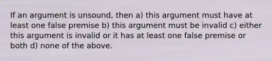 If an argument is unsound, then a) this argument must have at least one false premise b) this argument must be invalid c) either this argument is invalid or it has at least one false premise or both d) none of the above.