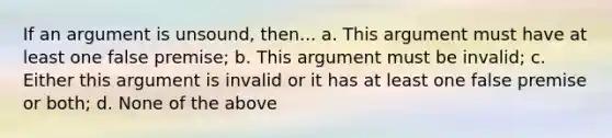 If an argument is unsound, then... a. This argument must have at least one false premise; b. This argument must be invalid; c. Either this argument is invalid or it has at least one false premise or both; d. None of the above