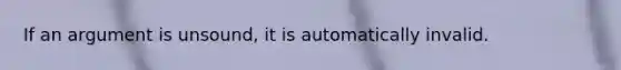 If an argument is unsound, it is automatically invalid.