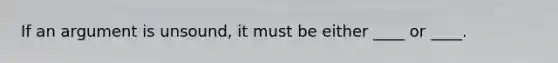 If an argument is unsound, it must be either ____ or ____.