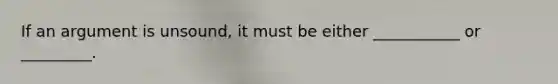 If an argument is unsound, it must be either ___________ or _________.
