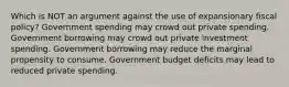 Which is NOT an argument against the use of expansionary fiscal policy? Government spending may crowd out private spending. Government borrowing may crowd out private investment spending. Government borrowing may reduce the marginal propensity to consume. Government budget deficits may lead to reduced private spending.