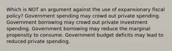 Which is NOT an argument against the use of expansionary <a href='https://www.questionai.com/knowledge/kPTgdbKdvz-fiscal-policy' class='anchor-knowledge'>fiscal policy</a>? Government spending may crowd out private spending. Government borrowing may crowd out private investment spending. Government borrowing may reduce the marginal propensity to consume. Government budget deficits may lead to reduced private spending.