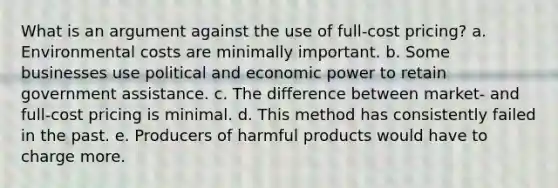 What is an argument against the use of full-cost pricing? a. Environmental costs are minimally important. b. Some businesses use political and economic power to retain government assistance. c. The difference between market- and full-cost pricing is minimal. d. This method has consistently failed in the past. e. Producers of harmful products would have to charge more.